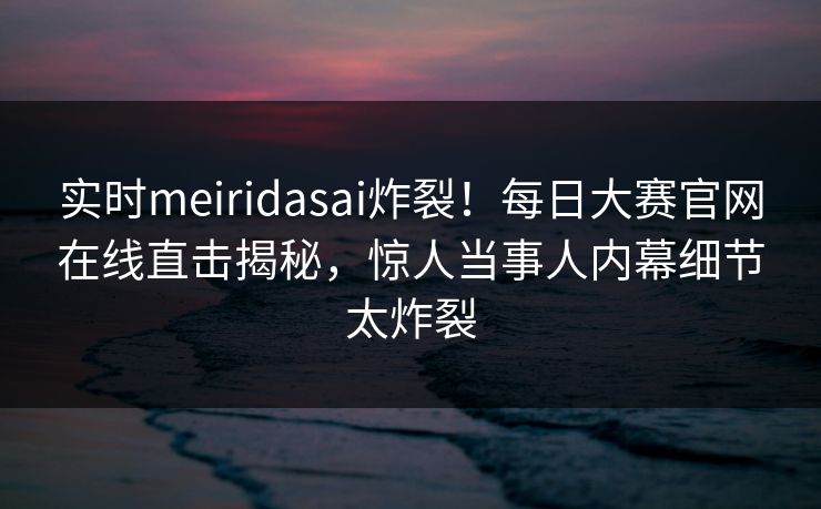 实时meiridasai炸裂！每日大赛官网在线直击揭秘，惊人当事人内幕细节太炸裂