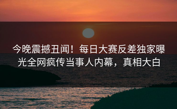 今晚震撼丑闻！每日大赛反差独家曝光全网疯传当事人内幕，真相大白