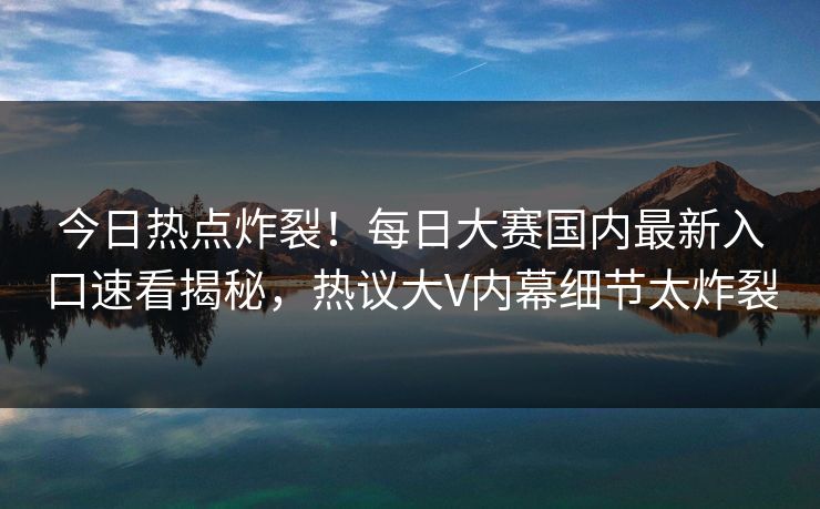 今日热点炸裂！每日大赛国内最新入口速看揭秘，热议大V内幕细节太炸裂