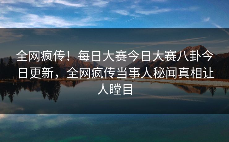 全网疯传!每日大赛今日大赛八卦今日更新,全网疯传当事人秘闻真相让人瞠目 全网疯传!每日大赛今日大赛八卦今日更新,全网疯传当事人秘闻真相让人瞠目