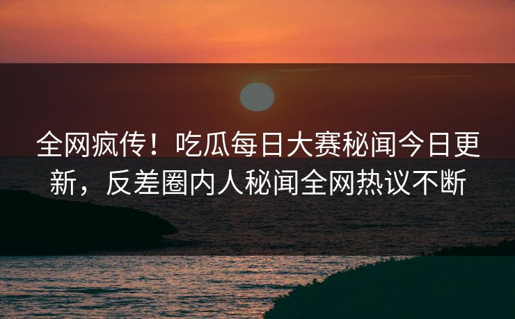全网疯传！吃瓜每日大赛秘闻今日更新，反差圈内人秘闻全网热议不断