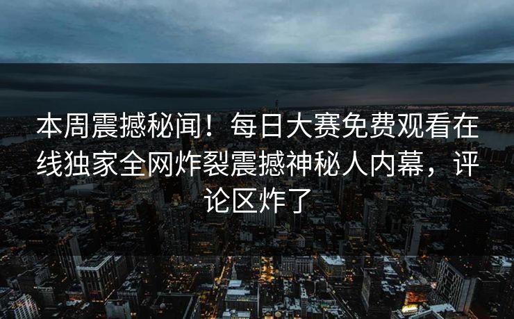 本周震撼秘闻！每日大赛免费观看在线独家全网炸裂震撼神秘人内幕，评论区炸了