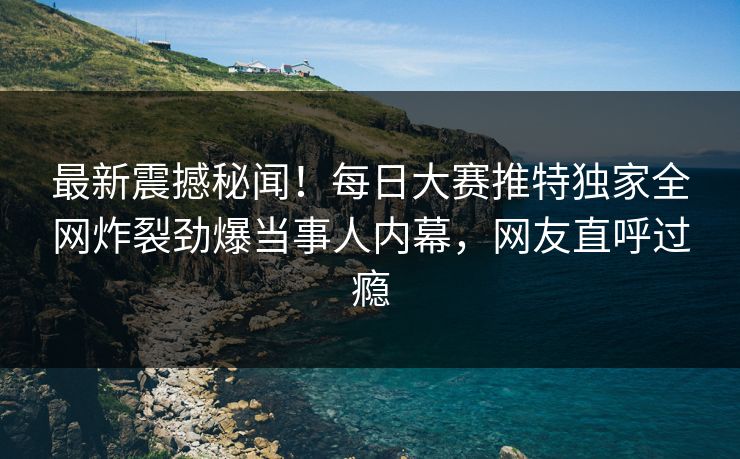 最新震撼秘闻！每日大赛推特独家全网炸裂劲爆当事人内幕，网友直呼过瘾