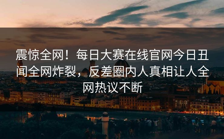 震惊全网！每日大赛在线官网今日丑闻全网炸裂，反差圈内人真相让人全网热议不断