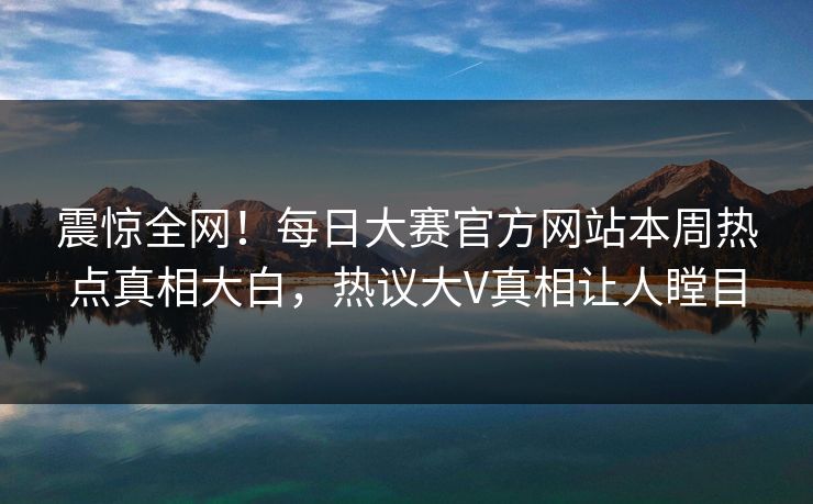 震惊全网！每日大赛官方网站本周热点真相大白，热议大V真相让人瞠目