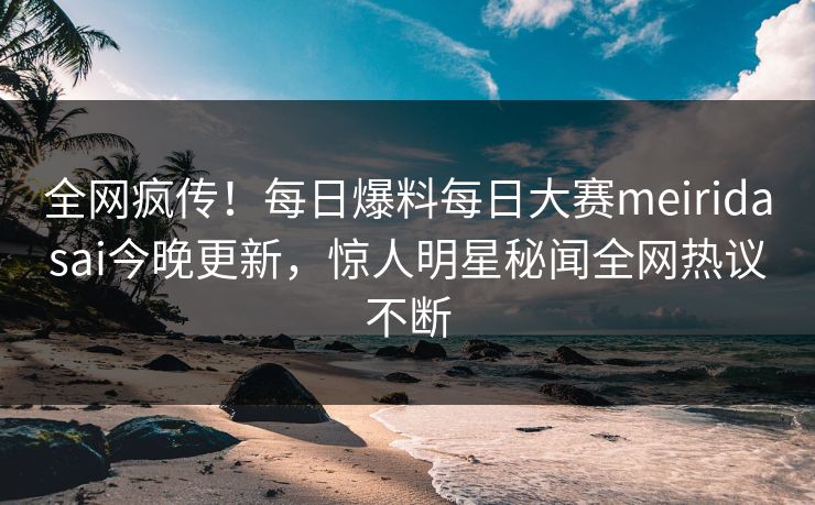 全网疯传！每日爆料每日大赛meiridasai今晚更新，惊人明星秘闻全网热议不断
