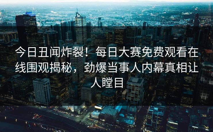 今日丑闻炸裂！每日大赛免费观看在线围观揭秘，劲爆当事人内幕真相让人瞠目
