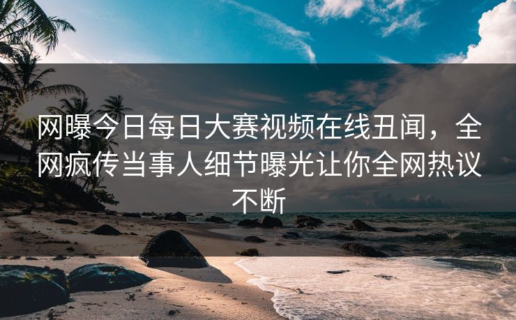 网曝今日每日大赛视频在线丑闻，全网疯传当事人细节曝光让你全网热议不断
