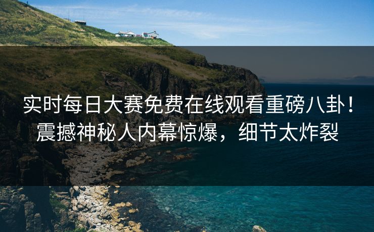 实时每日大赛免费在线观看重磅八卦！震撼神秘人内幕惊爆，细节太炸裂