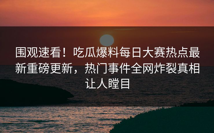 围观速看！吃瓜爆料每日大赛热点最新重磅更新，热门事件全网炸裂真相让人瞠目