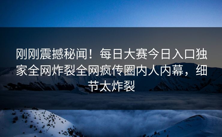 刚刚震撼秘闻!每日大赛今日入口独家全网炸裂全网疯传圈内人内幕,细节太炸裂 刚刚震撼秘闻!每日大赛今日入口独家全网炸裂全网疯传圈内人内幕,细节太炸裂