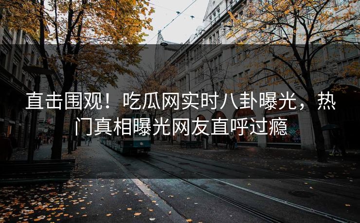 直击围观！吃瓜网实时八卦曝光，热门真相曝光网友直呼过瘾