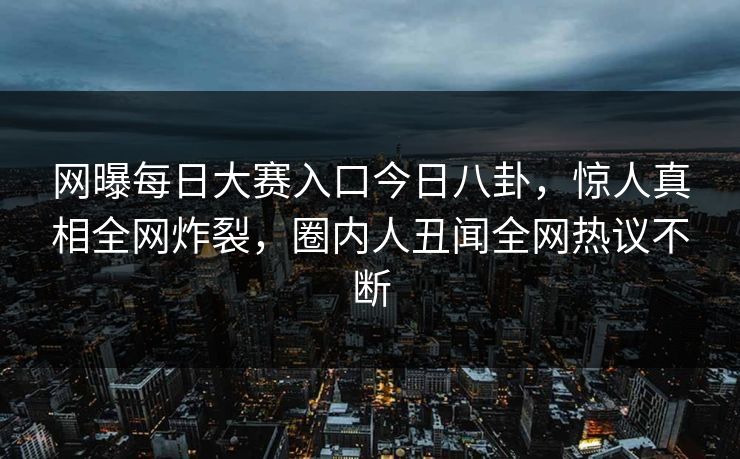 网曝每日大赛入口今日八卦，惊人真相全网炸裂，圈内人丑闻全网热议不断