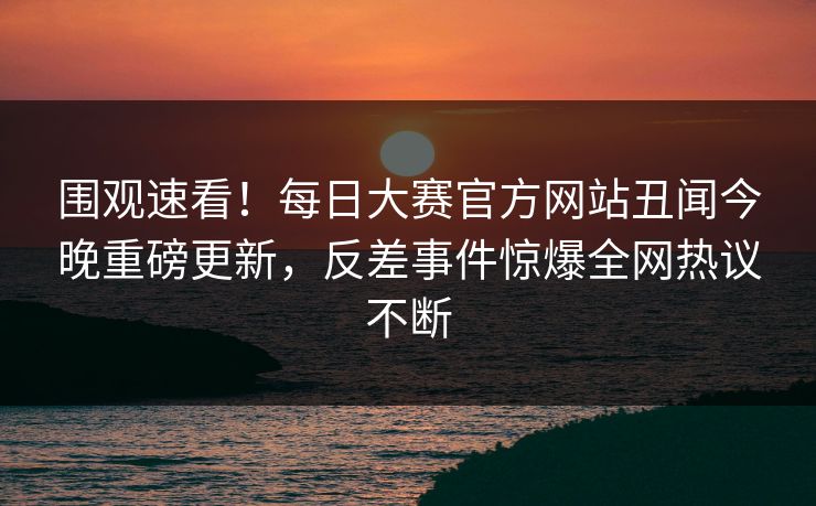 围观速看!每日大赛官方网站丑闻今晚重磅更新,反差事件惊爆全网热议不断 围观速看!每日大赛官方网站丑闻今晚重磅更新,反差事件惊爆全网热议不断