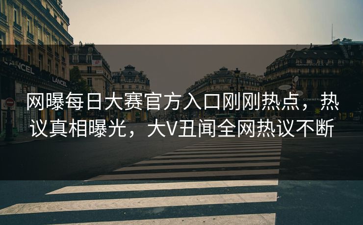 网曝每日大赛官方入口刚刚热点，热议真相曝光，大V丑闻全网热议不断