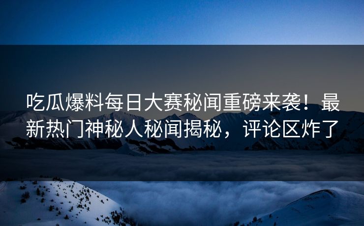 吃瓜爆料每日大赛秘闻重磅来袭！最新热门神秘人秘闻揭秘，评论区炸了