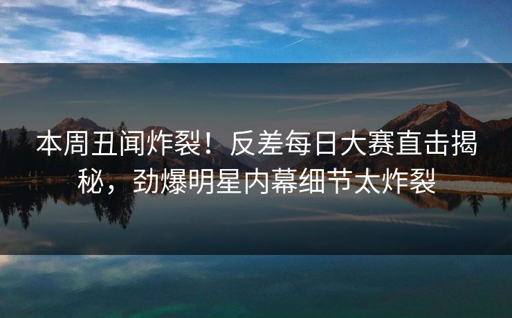 本周丑闻炸裂!反差每日大赛直击揭秘,劲爆明星内幕细节太炸裂 本周丑闻炸裂!反差每日大赛直击揭秘,劲爆明星内幕细节太炸裂