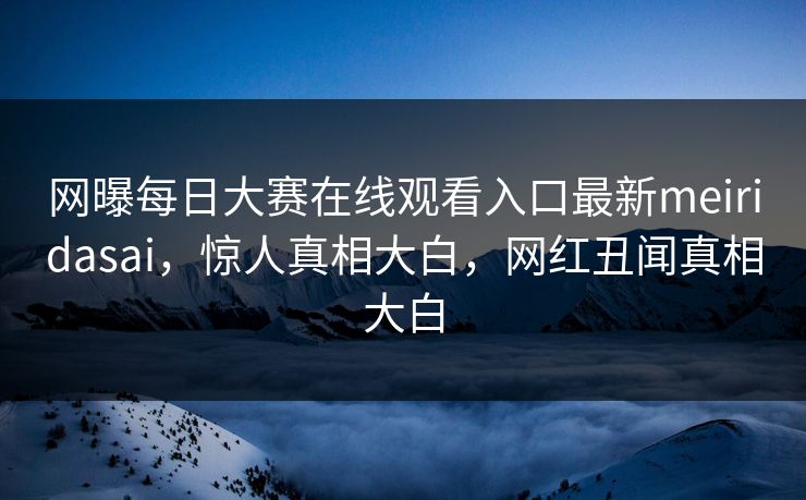 网曝每日大赛在线观看入口最新meiridasai，惊人真相大白，网红丑闻真相大白
