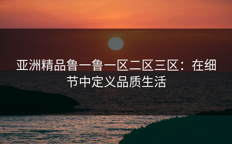 亚洲精品鲁一鲁一区二区三区：在细节中定义品质生活