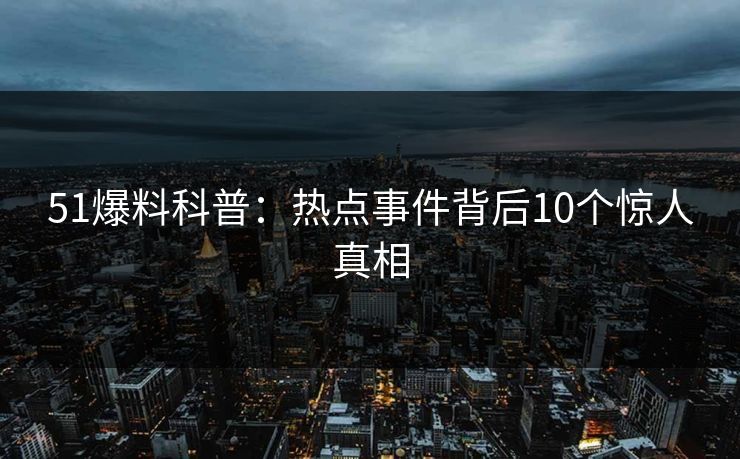 51爆料科普：热点事件背后10个惊人真相