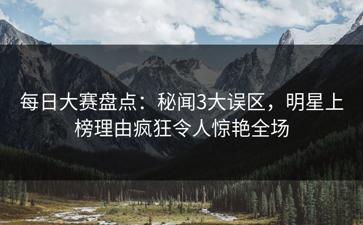 每日大赛盘点:秘闻3大误区,明星上榜理由疯狂令人惊艳全场 每日大赛盘点:秘闻3大误区,明星上榜理由疯狂令人惊艳全场
