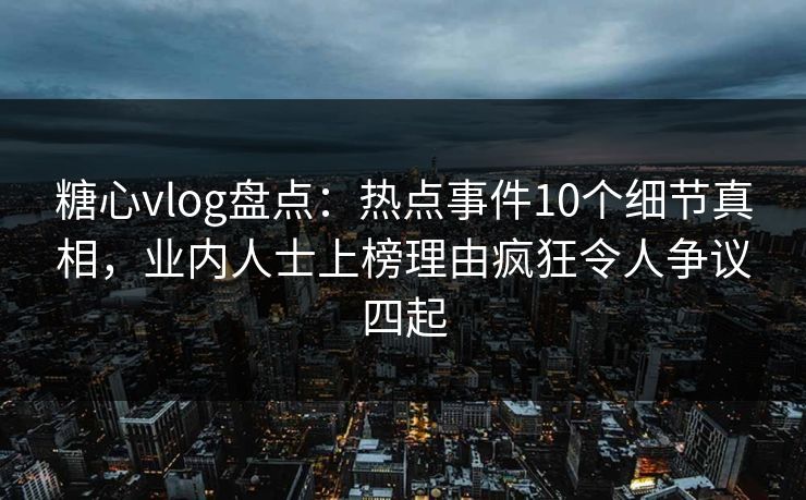 糖心vlog盘点：热点事件10个细节真相，业内人士上榜理由疯狂令人争议四起