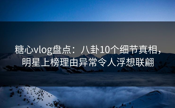 糖心vlog盘点：八卦10个细节真相，明星上榜理由异常令人浮想联翩