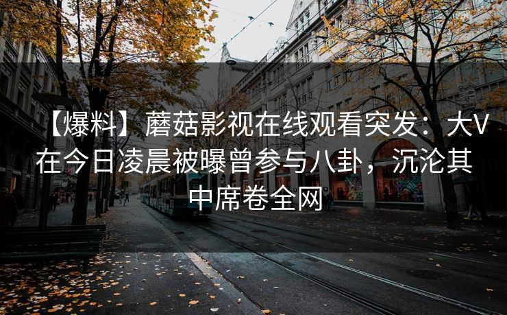 【爆料】蘑菇影视在线观看突发：大V在今日凌晨被曝曾参与八卦，沉沦其中席卷全网