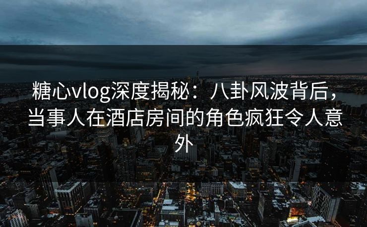 糖心vlog深度揭秘:八卦风波背后,当事人在酒店房间的角色疯狂令人意外 糖心vlog深度揭秘:八卦风波背后,当事人在酒店房间的角色疯狂令人意外