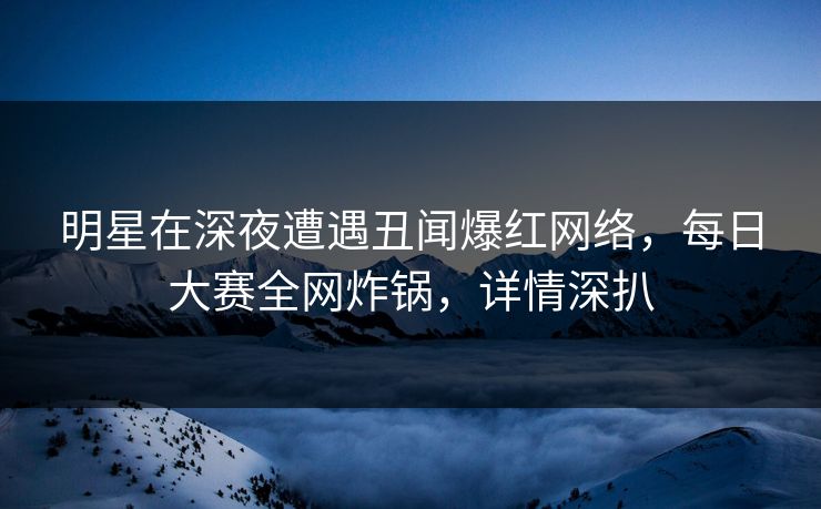 明星在深夜遭遇丑闻爆红网络，每日大赛全网炸锅，详情深扒