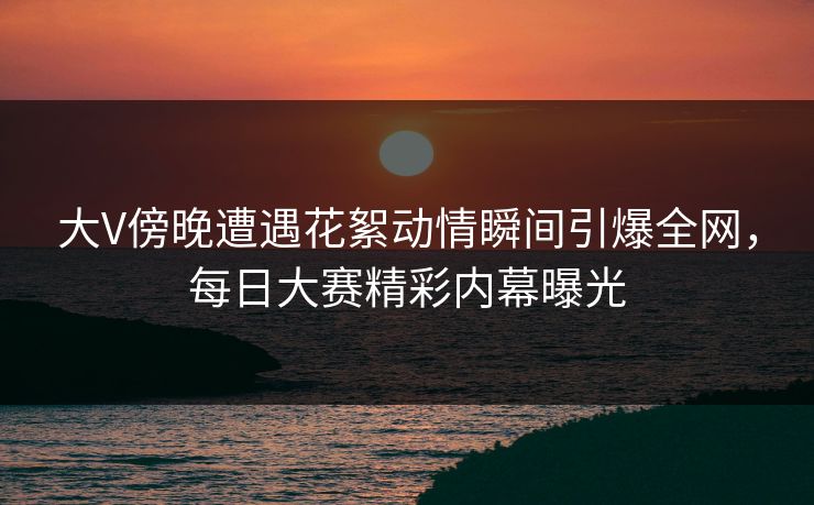 大V傍晚遭遇花絮动情瞬间引爆全网，每日大赛精彩内幕曝光