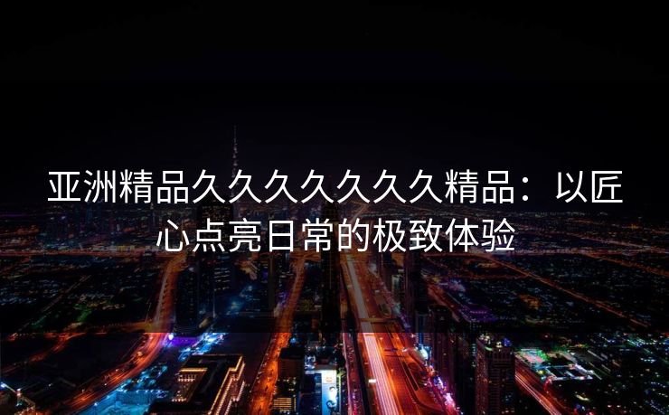亚洲精品久久久久久久久精品：以匠心点亮日常的极致体验