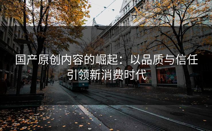 国产原创内容的崛起：以品质与信任引领新消费时代