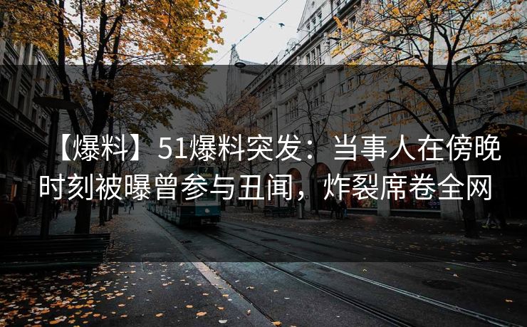 【爆料】51爆料突发：当事人在傍晚时刻被曝曾参与丑闻，炸裂席卷全网
