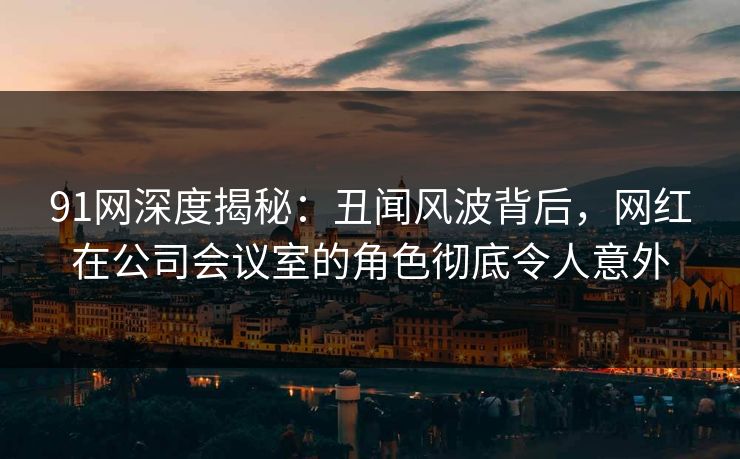 91网深度揭秘：丑闻风波背后，网红在公司会议室的角色彻底令人意外