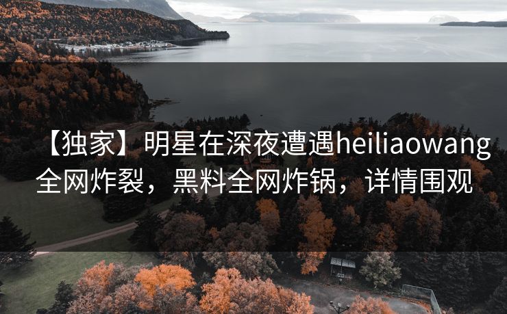 【独家】明星在深夜遭遇heiliaowang全网炸裂，黑料全网炸锅，详情围观