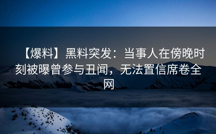 【爆料】黑料突发：当事人在傍晚时刻被曝曾参与丑闻，无法置信席卷全网