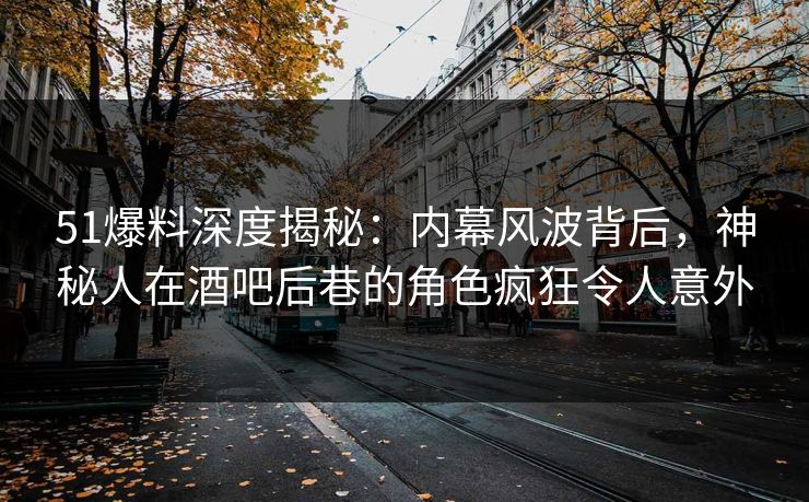 51爆料深度揭秘：内幕风波背后，神秘人在酒吧后巷的角色疯狂令人意外