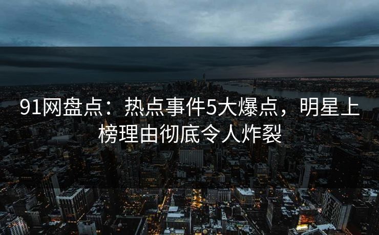 91网盘点：热点事件5大爆点，明星上榜理由彻底令人炸裂