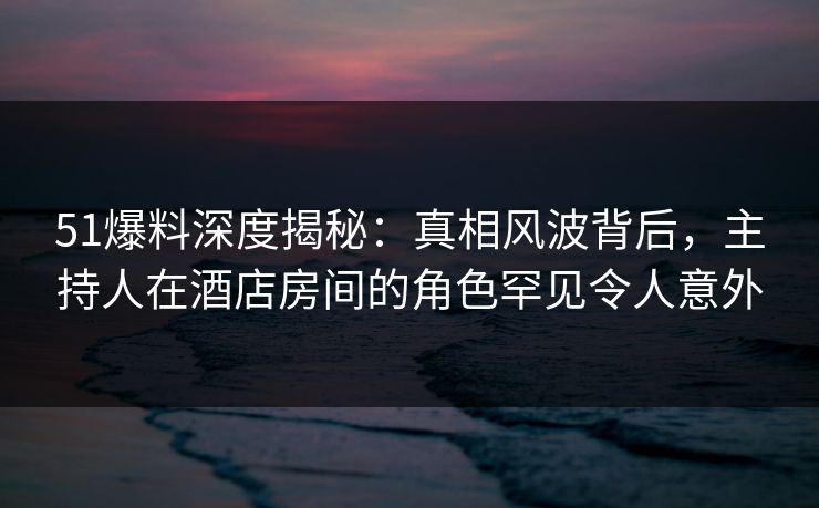 51爆料深度揭秘：真相风波背后，主持人在酒店房间的角色罕见令人意外