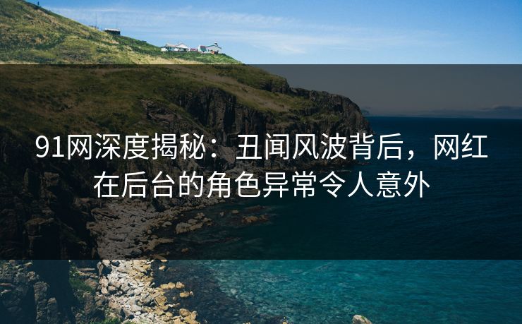91网深度揭秘：丑闻风波背后，网红在后台的角色异常令人意外