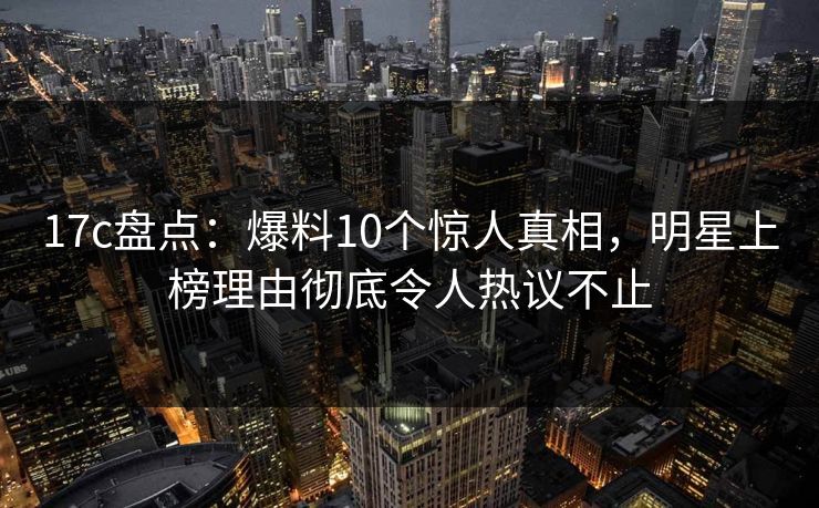 17c盘点：爆料10个惊人真相，明星上榜理由彻底令人热议不止