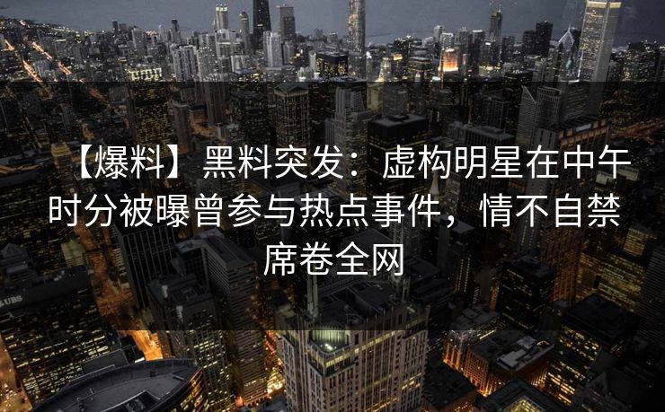 【爆料】黑料突发：虚构明星在中午时分被曝曾参与热点事件，情不自禁席卷全网