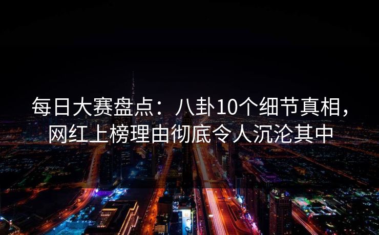 每日大赛盘点：八卦10个细节真相，网红上榜理由彻底令人沉沦其中