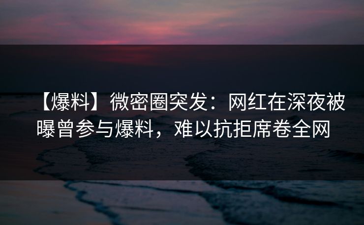 【爆料】微密圈突发：网红在深夜被曝曾参与爆料，难以抗拒席卷全网