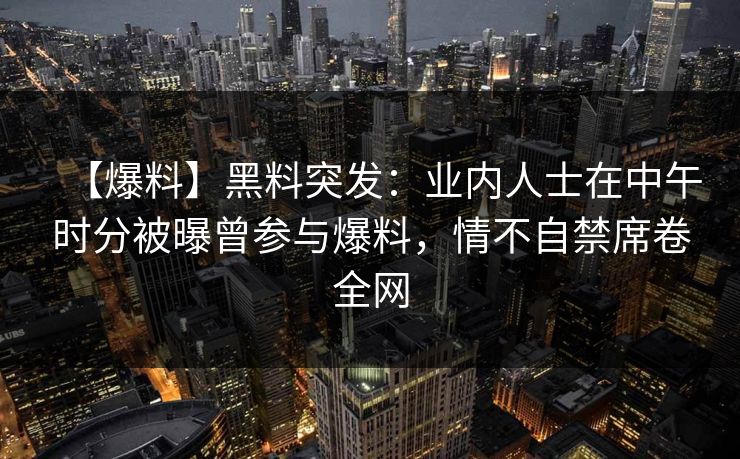 【爆料】黑料突发：业内人士在中午时分被曝曾参与爆料，情不自禁席卷全网