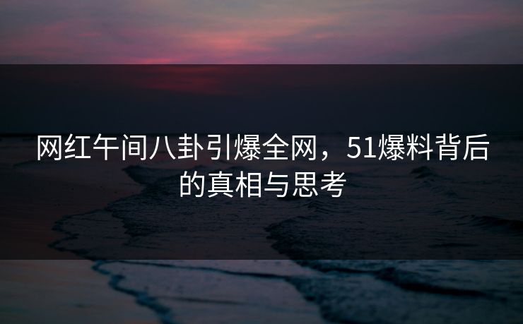 网红午间八卦引爆全网,51爆料背后的真相与思考 网红午间八卦引爆全网,51爆料背后的真相与思考