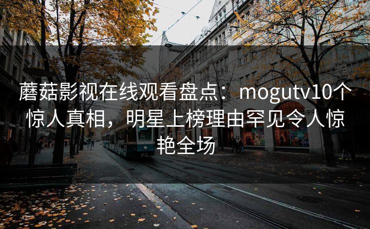 蘑菇影视在线观看盘点:mogutv10个惊人真相,明星上榜理由罕见令人惊艳全场 蘑菇影视在线观看盘点:mogutv10个惊人真相,明星上榜理由罕见令人惊艳全场