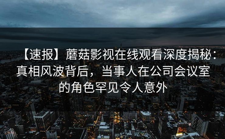 【速报】蘑菇影视在线观看深度揭秘:真相风波背后,当事人在公司会议室的角色罕见令人意外 【速报】蘑菇影视在线观看深度揭秘:真相风波背后,当事人在公司会议室的角色罕见令人意外