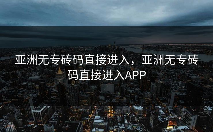 亚洲无专砖码直接进入,亚洲无专砖码直接进入APP 亚洲无专砖码直接进入,亚洲无专砖码直接进入APP